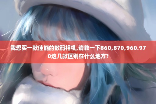 我想买一款佳能的数码相机,请教一下860,870,960.970这几款区别在什么地方?