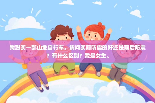 我想买一部山地自行车。请问买前防震的好还是前后防震？有什么区别？我是女生。