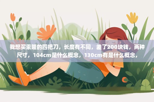 我想买索隆的四把刀，长度有不同，差了200块钱，两种尺寸，104cm是什么概念，130cm有是什么概念，