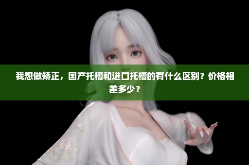 我想做矫正，国产托槽和进口托槽的有什么区别？价格相差多少？