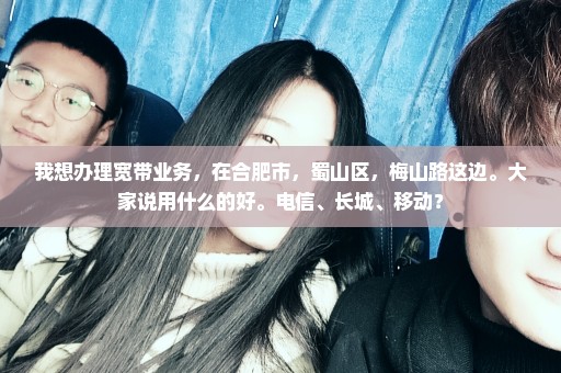 我想办理宽带业务，在合肥市，蜀山区，梅山路这边。大家说用什么的好。电信、长城、移动？