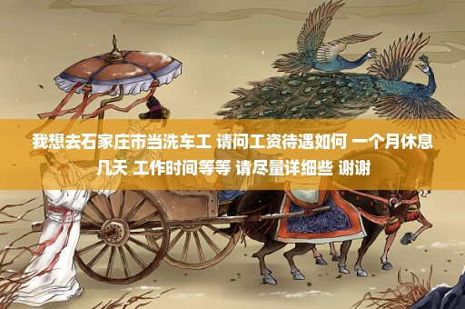 我想去石家庄市当洗车工 请问工资待遇如何 一个月休息几天 工作时间等等 请尽量详细些 谢谢