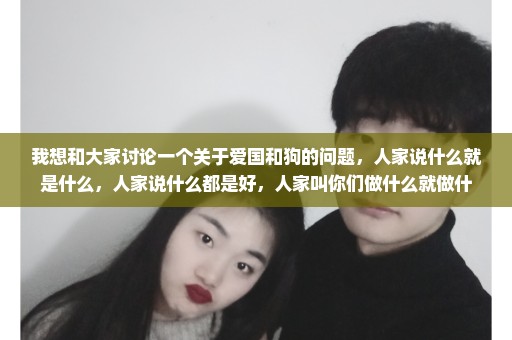 我想和大家讨论一个关于爱国和狗的问题，人家说什么就是什么，人家说什么都是好，人家叫你们做什么就做什