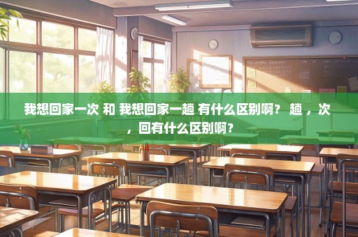 我想回家一次 和 我想回家一趟 有什么区别啊？ 趟 ，次 ，回有什么区别啊？