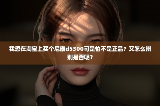 我想在淘宝上买个尼康d5300可是怕不是正品？又怎么辨别是否呢？