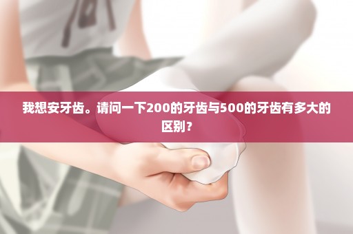 我想安牙齿。请问一下200的牙齿与500的牙齿有多大的区别？