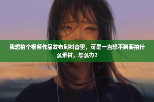 我想拍个视频作品发布到抖音里，可是一直想不到要拍什么素材，怎么办？