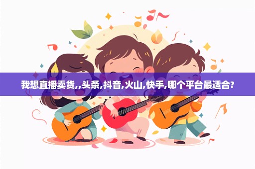我想直播卖货,,头条,抖音,火山,快手,哪个平台最适合?