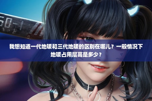 我想知道一代地暖和三代地暖的区别在哪儿？一般情况下地暖占用层高是多少？
