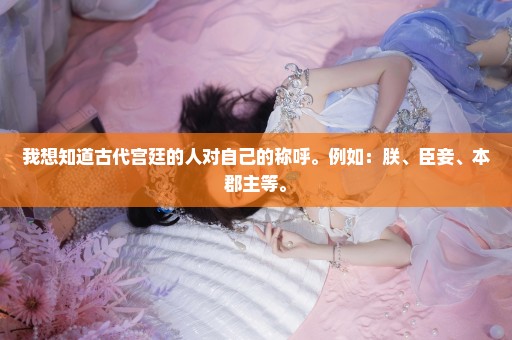 我想知道古代宫廷的人对自己的称呼。例如：朕、臣妾、本郡主等。