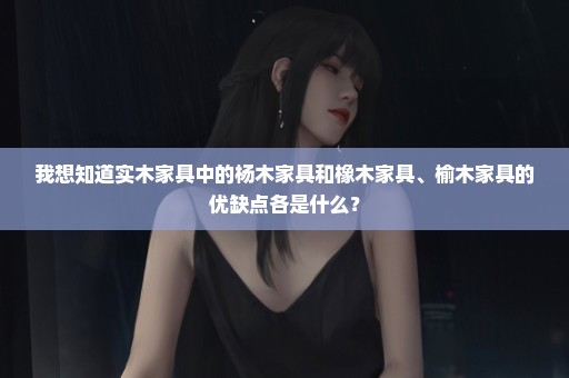 我想知道实木家具中的杨木家具和橡木家具、榆木家具的优缺点各是什么？