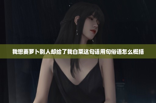 我想要萝卜别人却给了我白菜这句话用句俗语怎么概括