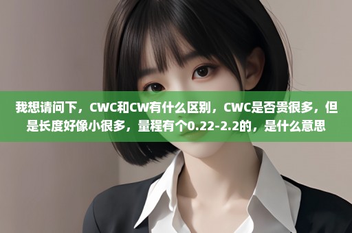 我想请问下，CWC和CW有什么区别，CWC是否贵很多，但是长度好像小很多，量程有个0.22-2.2的，是什么意思