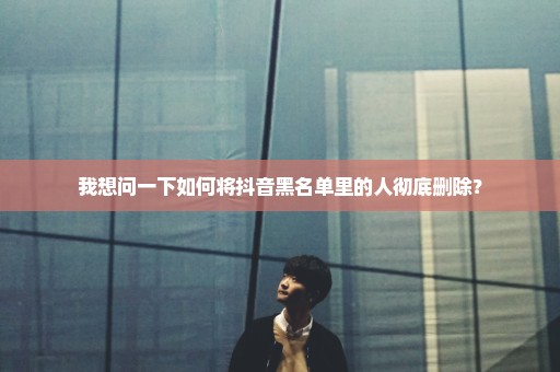 我想问一下如何将抖音黑名单里的人彻底删除？
