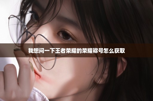 我想问一下王者荣耀的荣耀称号怎么获取