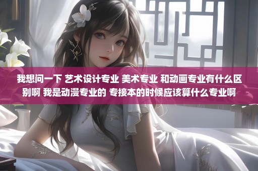 我想问一下 艺术设计专业 美术专业 和动画专业有什么区别啊 我是动漫专业的 专接本的时候应该算什么专业啊