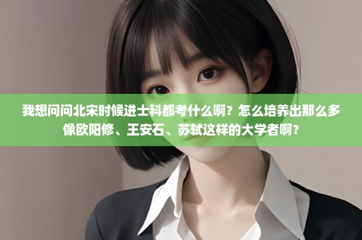 我想问问北宋时候进士科都考什么啊？怎么培养出那么多像欧阳修、王安石、苏轼这样的大学者啊？