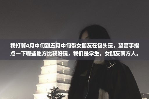 我打算4月中旬到五月中旬带女朋友在包头玩，望高手指点一下哪些地方比较好玩，我们是学生，女朋友南方人。