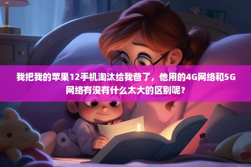 我把我的苹果12手机淘汰给我爸了，他用的4G网络和5G网络有没有什么太大的区别呢？