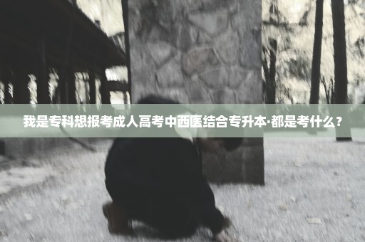 我是专科想报考成人高考中西医结合专升本·都是考什么？