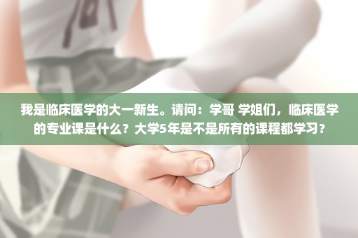 我是临床医学的大一新生。请问：学哥 学姐们，临床医学的专业课是什么？大学5年是不是所有的课程都学习？