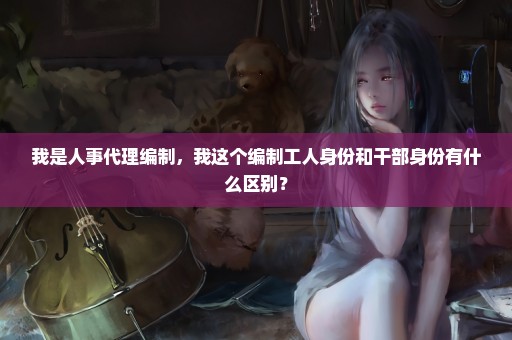 我是人事代理编制，我这个编制工人身份和干部身份有什么区别？