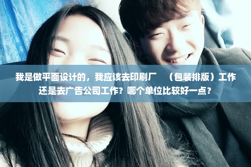 我是做平面设计的，我应该去印刷厂　（包装排版）工作还是去广告公司工作？哪个单位比较好一点？