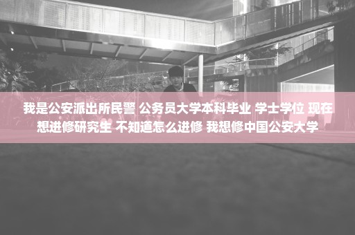 我是公安派出所民警 公务员大学本科毕业 学士学位 现在想进修研究生 不知道怎么进修 我想修中国公安大学