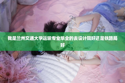 我是兰州交通大学运输专业毕业的去设计院好还是铁路局好
