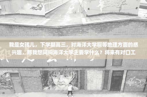 我是女孩儿，下学期高三，对海洋大学啊等地理方面的感兴趣，那我想问问海洋大学主要学什么？将来有对口工