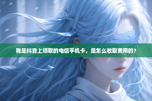 我是抖音上领取的电信手机卡，是怎么收取费用的？