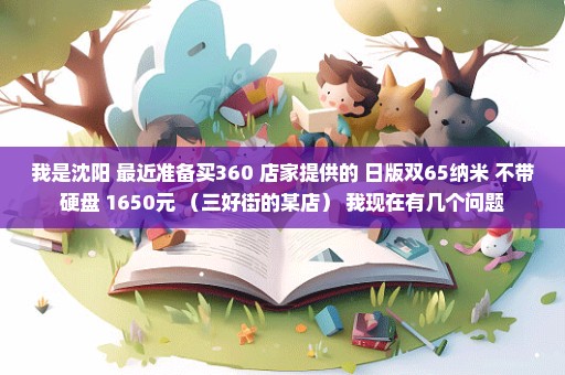 我是沈阳 最近准备买360 店家提供的 日版双65纳米 不带硬盘 1650元 （三好街的某店） 我现在有几个问题