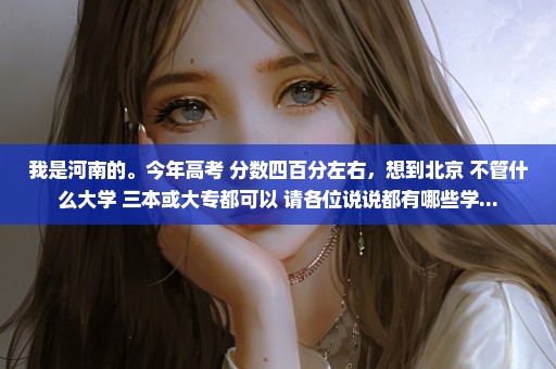 我是河南的。今年高考 分数四百分左右，想到北京 不管什么大学 三本或大专都可以 请各位说说都有哪些学...