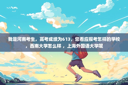 我是河南考生，高考成绩为613，您看应报考怎样的学校，西南大学怎么样 ，上海外国语大学呢