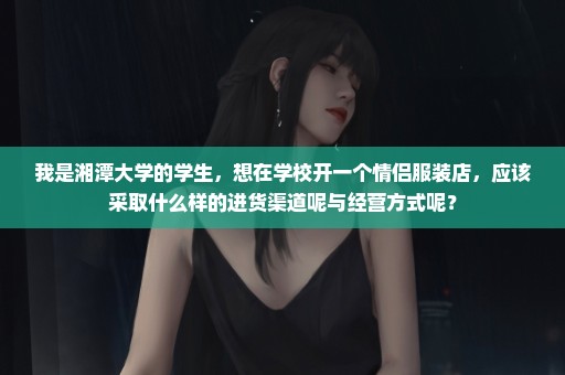 我是湘潭大学的学生，想在学校开一个情侣服装店，应该采取什么样的进货渠道呢与经营方式呢？