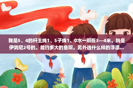 我是5、4的杆主线1、5子线1、0水一般在3—4米。钩是伊势尼2号的。能钓多大的鱼啊。另外选什么样的浮漂...