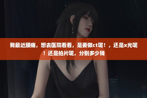 我最近腰痛，想去医院看看，是要做ct呢！，还是x光呢！还是拍片呢，分别多少钱