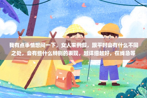 我有点事情想问一下，女人来例假，跟平时会有什么不同之处，会有些什么特别的表现，越详细越好，在线急等