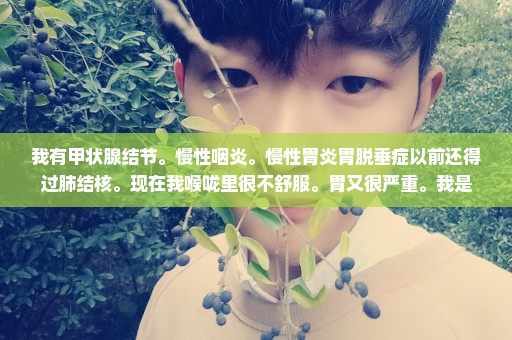 我有甲状腺结节。慢性咽炎。慢性胃炎胃脱垂症以前还得过肺结核。现在我喉咙里很不舒服。胃又很严重。我是