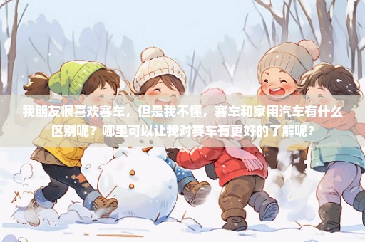 我朋友很喜欢赛车，但是我不懂，赛车和家用汽车有什么区别呢？哪里可以让我对赛车有更好的了解呢？