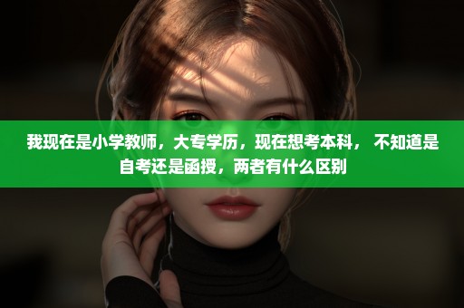 我现在是小学教师，大专学历，现在想考本科， 不知道是自考还是函授，两者有什么区别