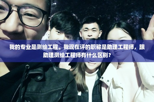 我的专业是测绘工程。我现在评的职称是助理工程师，跟助理测绘工程师有什么区别？