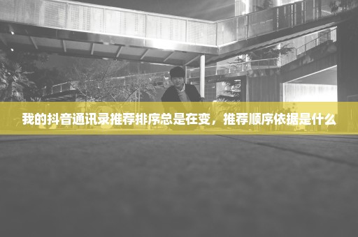 我的抖音通讯录推荐排序总是在变，推荐顺序依据是什么