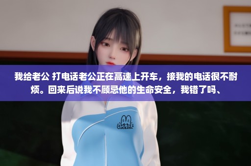 我给老公 打电话老公正在高速上开车，接我的电话很不耐烦。回来后说我不顾忌他的生命安全，我错了吗、