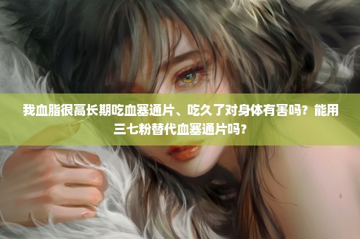 我血脂很高长期吃血塞通片、吃久了对身体有害吗？能用三七粉替代血塞通片吗？