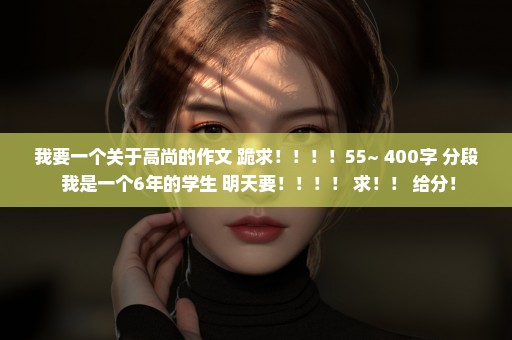 我要一个关于高尚的作文 跪求！！！！55~ 400字 分段 我是一个6年的学生 明天要！！！！ 求！！ 给分！