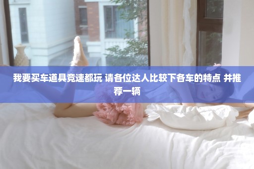 我要买车道具竞速都玩 请各位达人比较下各车的特点 并推荐一辆