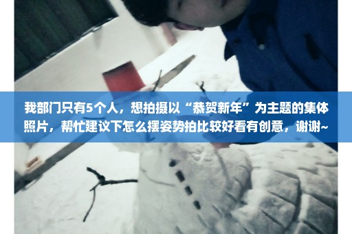 我部门只有5个人，想拍摄以“恭贺新年”为主题的集体照片，帮忙建议下怎么摆姿势拍比较好看有创意，谢谢~