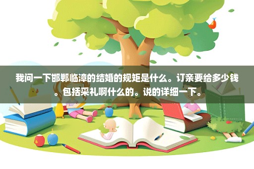 我问一下邯郸临漳的结婚的规矩是什么。订亲要给多少钱。包括采礼啊什么的。说的详细一下。