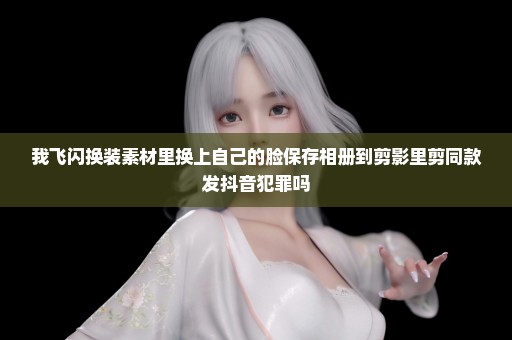 我飞闪换装素材里换上自己的脸保存相册到剪影里剪同款发抖音犯罪吗